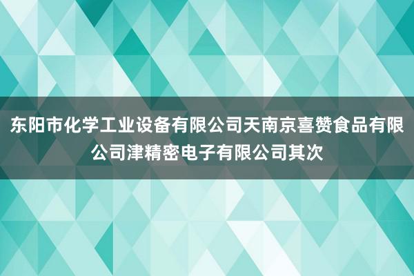 东阳市化学工业设备有限公司天南京喜赞食品有限公司津精密电子有限公司其次