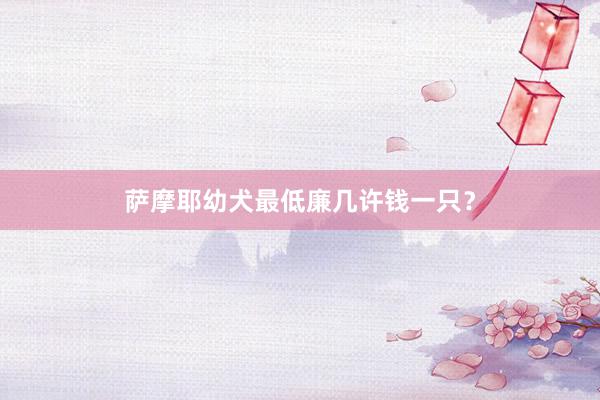 萨摩耶幼犬最低廉几许钱一只？